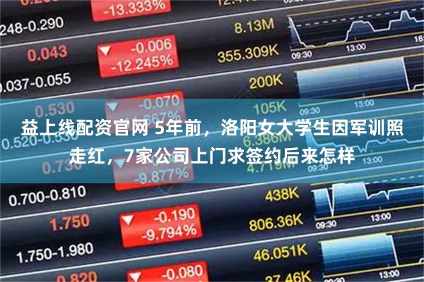 益上线配资官网 5年前，洛阳女大学生因军训照走红，7家公司上门求签约后来怎样