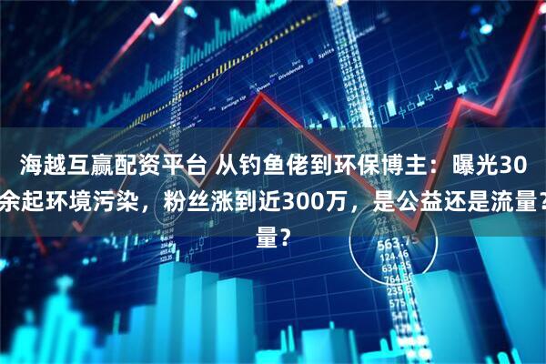 海越互赢配资平台 从钓鱼佬到环保博主：曝光30余起环境污染，粉丝涨到近300万，是公益还是流量？