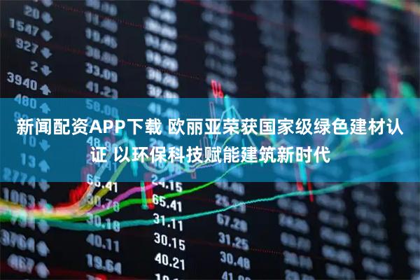 新闻配资APP下载 欧丽亚荣获国家级绿色建材认证 以环保科技赋能建筑新时代