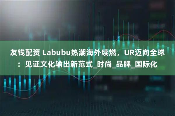 友钱配资 Labubu热潮海外续燃，UR迈向全球：见证文化输出新范式_时尚_品牌_国际化