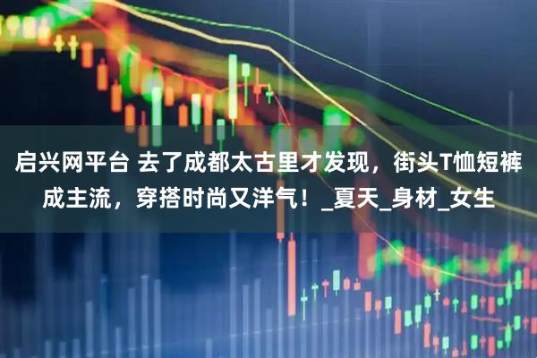 启兴网平台 去了成都太古里才发现,街头T恤短裤成主流,穿搭时尚又洋气!_夏天_身材_女生