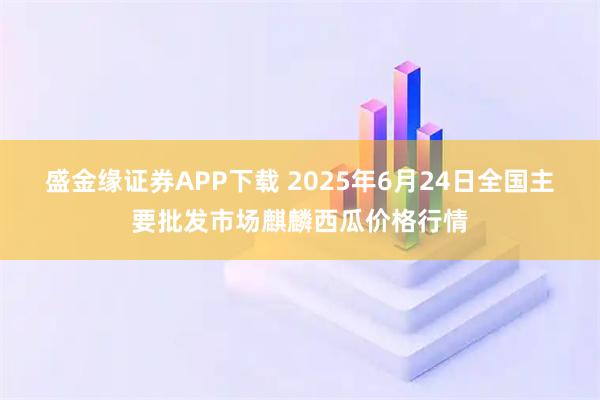 盛金缘证券APP下载 2025年6月24日全国主要批发市场麒麟西瓜价格行情