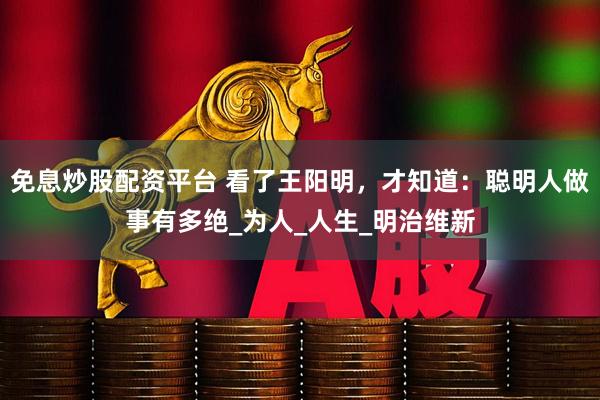 免息炒股配资平台 看了王阳明，才知道：聪明人做事有多绝_为人_人生_明治维新