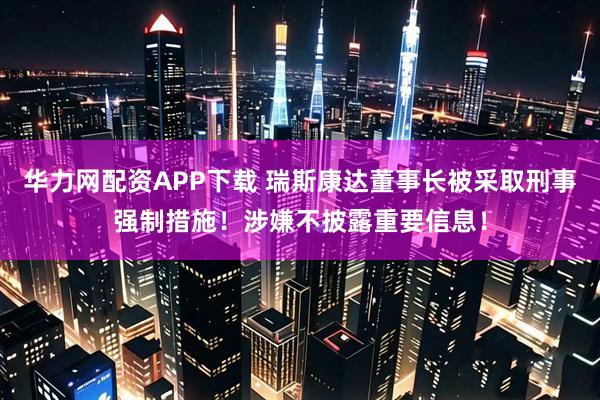 华力网配资APP下载 瑞斯康达董事长被采取刑事强制措施！涉嫌不披露重要信息！