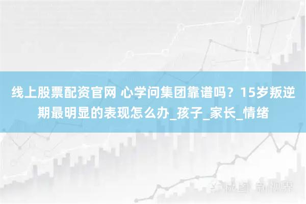 线上股票配资官网 心学问集团靠谱吗？15岁叛逆期最明显的表现怎么办_孩子_家长_情绪
