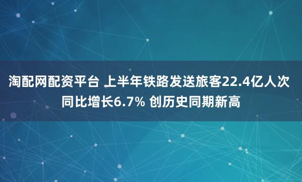 淘配网配资平台 上半年铁路发送旅客22.4亿人次 同比增长6.7% 创历史同期新高