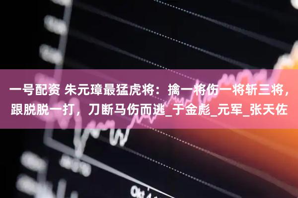 一号配资 朱元璋最猛虎将：擒一将伤一将斩三将，跟脱脱一打，刀断马伤而逃_于金彪_元军_张天佐
