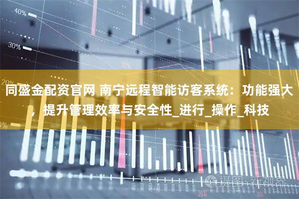 同盛金配资官网 南宁远程智能访客系统：功能强大，提升管理效率与安全性_进行_操作_科技
