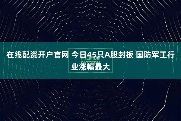 在线配资开户官网 今日45只A股封板 国防军工行业涨幅最大