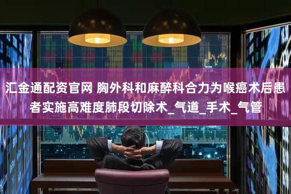 汇金通配资官网 胸外科和麻醉科合力为喉癌术后患者实施高难度肺段切除术_气道_手术_气管