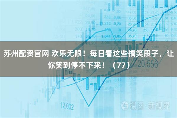 苏州配资官网 欢乐无限！每日看这些搞笑段子，让你笑到停不下来！（77）