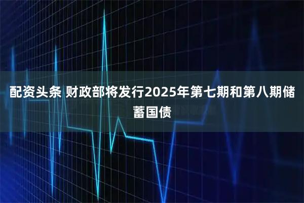 配资头条 财政部将发行2025年第七期和第八期储蓄国债