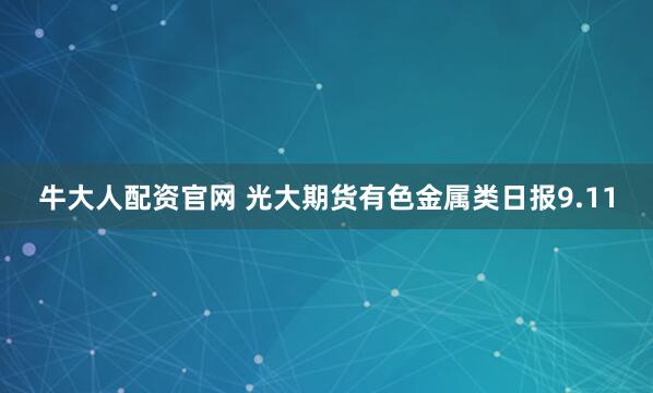 牛大人配资官网 光大期货有色金属类日报9.11