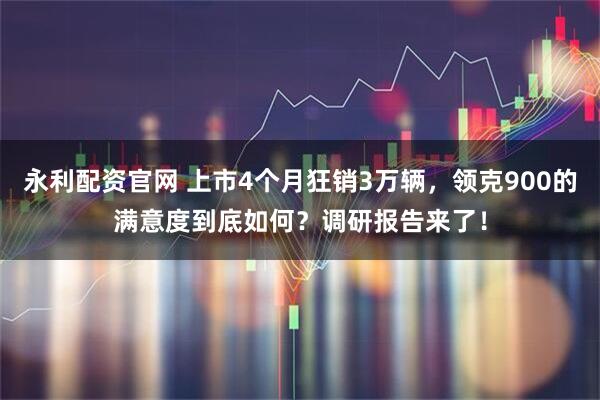 永利配资官网 上市4个月狂销3万辆，领克900的满意度到底如何？调研报告来了！