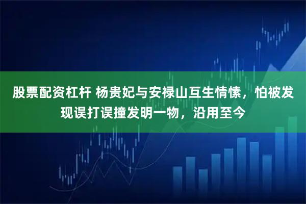 股票配资杠杆 杨贵妃与安禄山互生情愫，怕被发现误打误撞发明一物，沿用至今