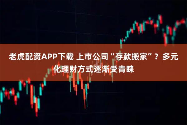 老虎配资APP下载 上市公司“存款搬家”?多元化理财方式逐渐受青睐