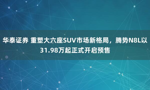 华泰证券 重塑大六座SUV市场新格局,腾势N8L以31.98万起正式开启预售