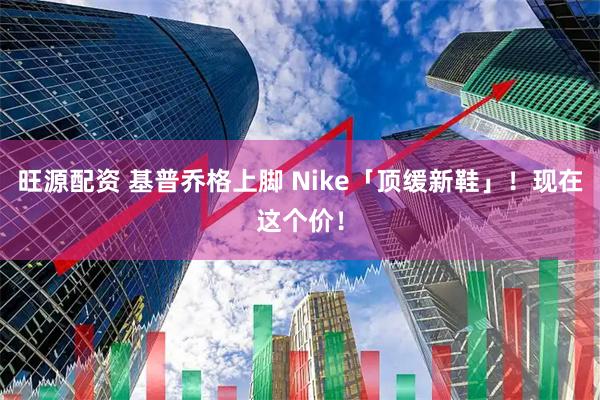 旺源配资 基普乔格上脚 Nike「顶缓新鞋」！现在这个价！