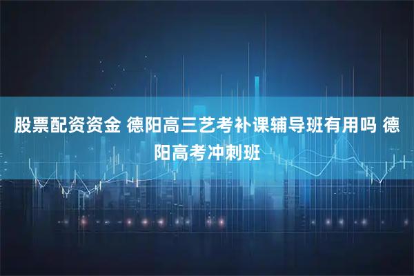 股票配资资金 德阳高三艺考补课辅导班有用吗 德阳高考冲刺班
