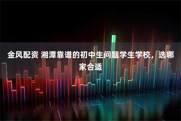 金风配资 湘潭靠谱的初中生问题学生学校，选哪家合适