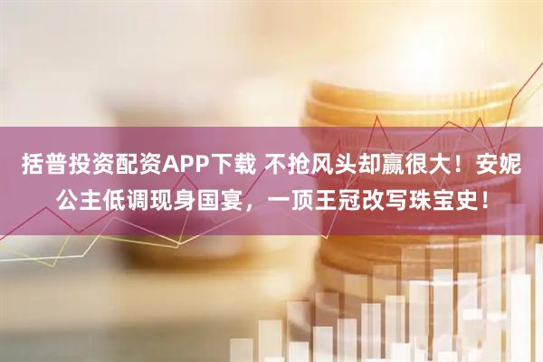 括普投资配资APP下载 不抢风头却赢很大！安妮公主低调现身国宴，一顶王冠改写珠宝史！