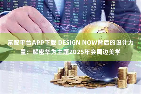 富配平台APP下载 DESIGN NOW背后的设计力量：解密华为主题2025年会周边美学