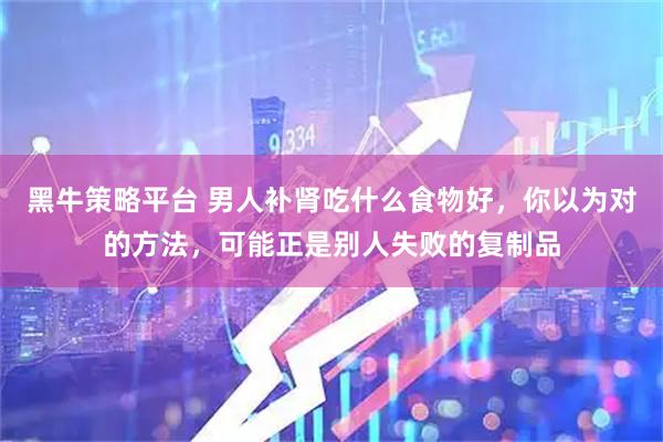 黑牛策略平台 男人补肾吃什么食物好，你以为对的方法，可能正是别人失败的复制品