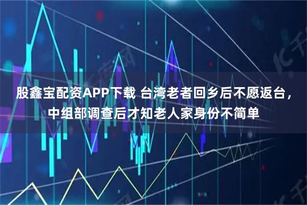 股鑫宝配资APP下载 台湾老者回乡后不愿返台，中组部调查后才知老人家身份不简单