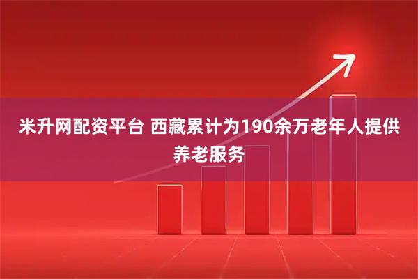 米升网配资平台 西藏累计为190余万老年人提供养老服务
