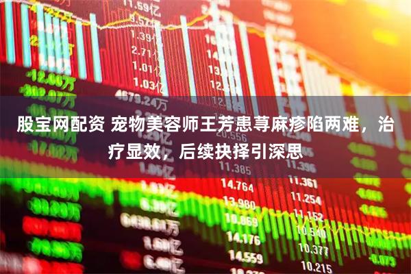 股宝网配资 宠物美容师王芳患荨麻疹陷两难，治疗显效，后续抉择引深思