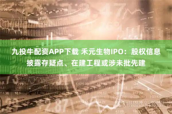 九投牛配资APP下载 禾元生物IPO：股权信息披露存疑点、在建工程或涉未批先建