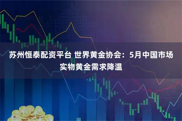 苏州恒泰配资平台 世界黄金协会：5月中国市场实物黄金需求降温