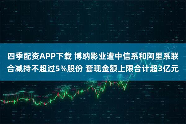 四季配资APP下载 博纳影业遭中信系和阿里系联合减持不超过5%股份 套现金额上限合计超3亿元