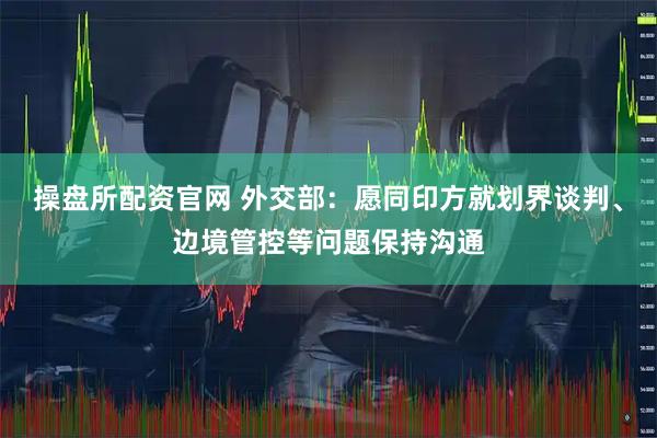 操盘所配资官网 外交部：愿同印方就划界谈判、边境管控等问题保持沟通