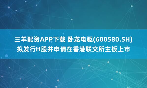 三羊配资APP下载 卧龙电驱(600580.SH)拟发行H股并申请在香港联交所主板上市