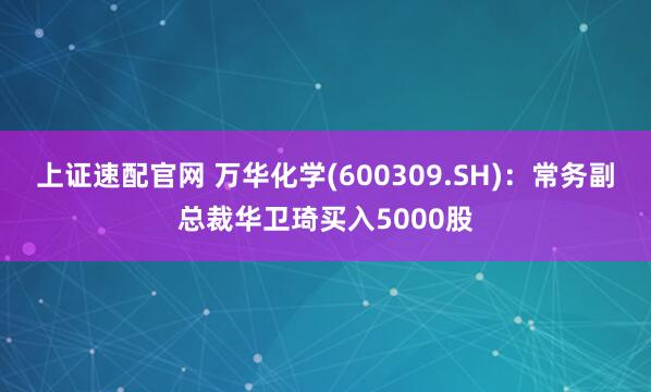 上证速配官网 万华化学(600309.SH)：常务副总裁华卫琦买入5000股