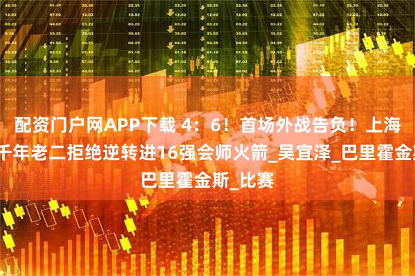 配资门户网APP下载 4：6！首场外战告负！上海大师赛千年老二拒绝逆转进16强会师火箭_吴宜泽_巴里霍金斯_比赛