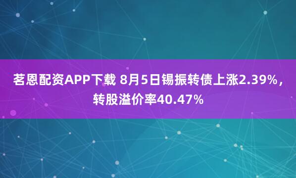 茗恩配资APP下载 8月5日锡振转债上涨2.39%，转股溢价率40.47%