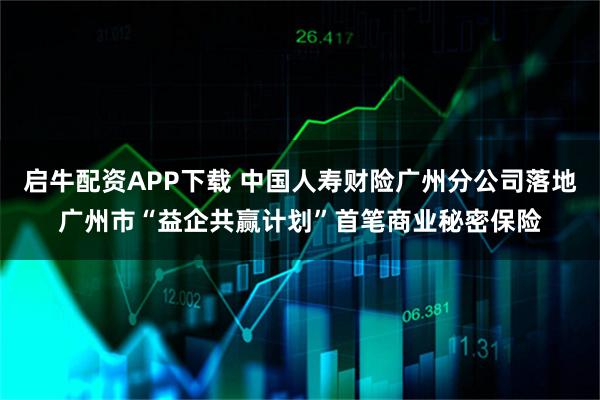 启牛配资APP下载 中国人寿财险广州分公司落地广州市“益企共赢计划”首笔商业秘密保险
