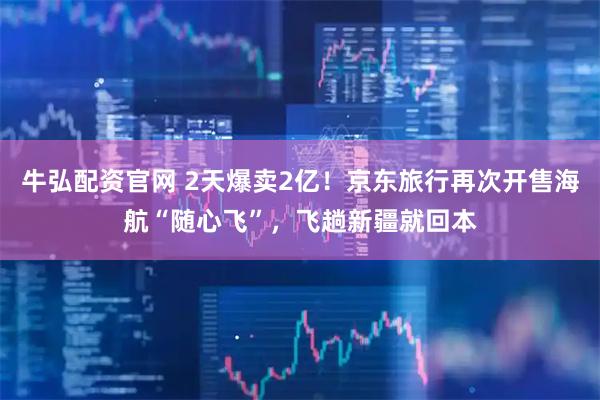 牛弘配资官网 2天爆卖2亿！京东旅行再次开售海航“随心飞”，飞趟新疆就回本