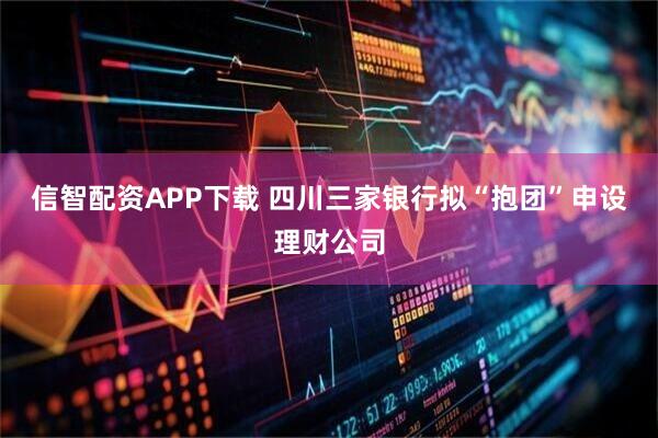 信智配资APP下载 四川三家银行拟“抱团”申设理财公司