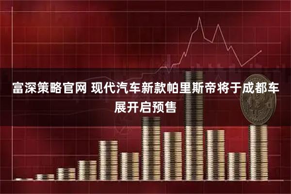 富深策略官网 现代汽车新款帕里斯帝将于成都车展开启预售