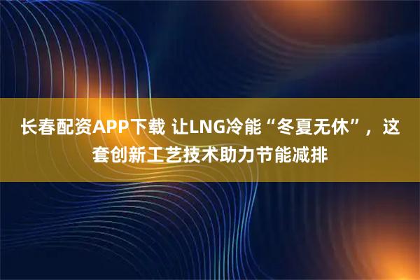 长春配资APP下载 让LNG冷能“冬夏无休”，这套创新工艺技术助力节能减排