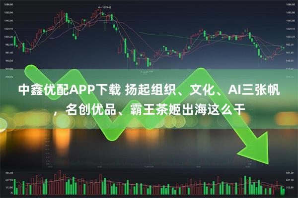 中鑫优配APP下载 扬起组织、文化、AI三张帆，名创优品、霸王茶姬出海这么干