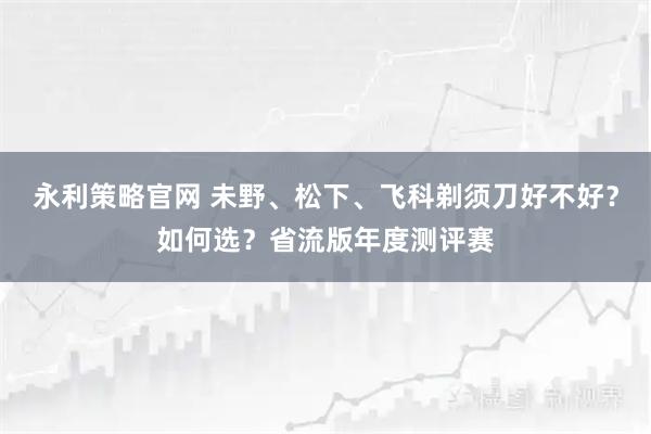 永利策略官网 未野、松下、飞科剃须刀好不好？如何选？省流版年度测评赛