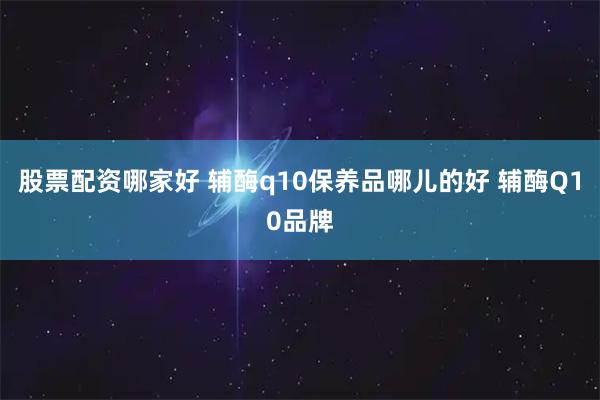 股票配资哪家好 辅酶q10保养品哪儿的好 辅酶Q10品牌