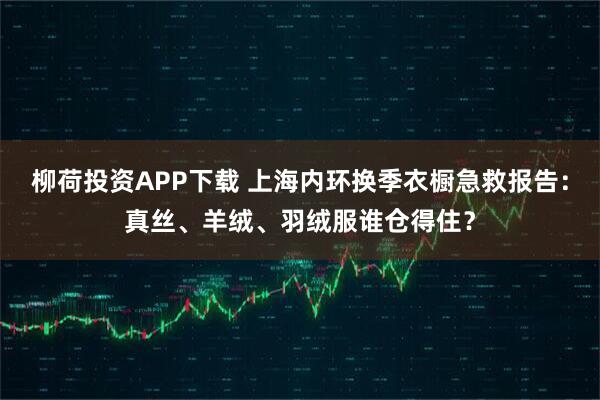 柳荷投资APP下载 上海内环换季衣橱急救报告：真丝、羊绒、羽绒服谁仓得住？