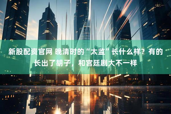 新股配资官网 晚清时的“太监”长什么样？有的长出了胡子，和宫廷剧大不一样