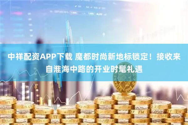 中祥配资APP下载 魔都时尚新地标锁定！接收来自淮海中路的开业时髦礼遇