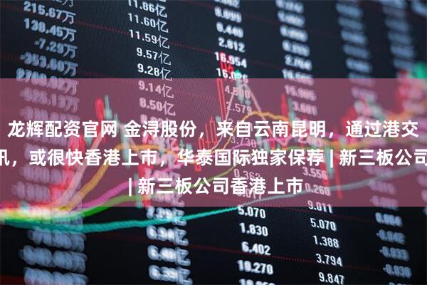 龙辉配资官网 金浔股份,来自云南昆明,通过港交所IPO聆讯,或很快香港上市,华泰国际独家保荐 | 新三板公司香港上市